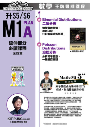 升S5/S6 M1 Plan A 延伸部分必讀課程 Kit Pung@DHMP 十年經驗 M1 M2 專家 (全四堂) 本課程適合所有新舊生報讀！ ．Binomial Distributions 二項分佈 傳授做數習慣、原創口訣，打好概率分佈根基 ．Poisson Distributions 泊松分佈 分析常考題型，一里通百里明