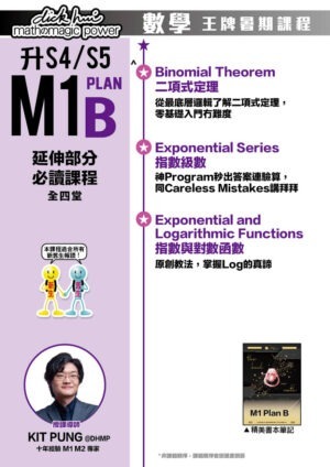 升S4/S5 M1 Plan B 延伸部分必讀課程 Kit Pung@DHMP 十年經驗 M1 M2 專家 (全四堂) 本課程適合所有新舊生報讀！ ．Binomial Theorem 二項式定理 從最底層邏輯了解二項式定理，零基礎入門冇難度 ．Exponential Series 指數級數 神Program秒出答案連驗算，同Careless Mistakes講拜拜 ．Exponential and Logarithmic Functions 指數與對數函數 原創教法，掌握Log的真諦