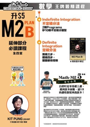 升 S5 M2 Plan B 延伸部分必讀課程 Kit Pung@DHMP 十年經驗 M1 M2 專家 (全四堂) 本課程適合所有新舊生報讀！ ．Indefinite Integration 不定積分法 2個Programs秒10種不定積分題型 ．Definite Integration 定積分法 面積三步，體積四步，題題都係咁做