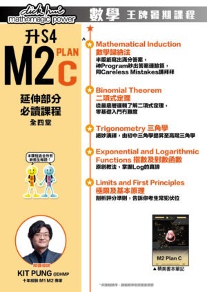 升 S4 M2 Plan C 延伸部分必讀課程 Kit Pung@DHMP 十年經驗 M1 M2 專家 (全四堂) 本課程適合所有新舊生報讀！ ．Mathematical Induction 數學歸納法 半版紙寫出滿分答案，神Program秒出答案連驗算，同Careless Mistakes講拜拜 ．Binomial Theorem 二項式定理 從最底層邏輯了解二項式定理，零基礎入門冇難度 ．Trigonometry 三角學 絕妙演繹，由初中三角學提昇至高階三角學 ．Exponential and Logarithmic Functions 指數及對數函數 原創教法，掌握Log的真諦 ．Limits and First Principles 極限及基本原理 剖析評分準則，告訴你考生常犯伏位