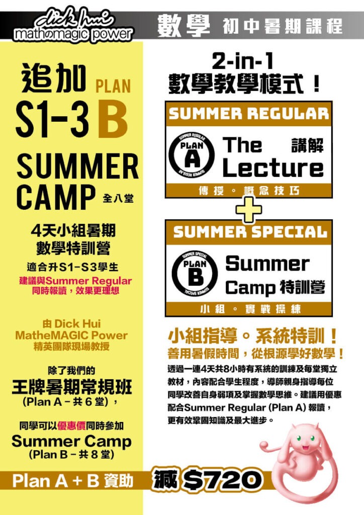 升S1-3 Plan B Summer Camp 4天小組暑期數學特訓營 由 Dick Hui MatheMAGIC Power 精英團隊現場教授 全八堂，每堂1小時 適合升S1-S3學生 建議與Summer Regular同時報讀，效果更理想 除了我們的王牌暑期常規班(Plan A - 共 6 堂) ， 同學可以優惠價同時參加Summer Camp(Plan B - 共 8 堂) Plan A + B 資助 減 $720 2-in-1 數學教學模式！ Plan A - Summer Regular (The Lecture 講解) 傳授。概念技巧 + Plan B - Summer Special (Summer Camp 特訓營) 小組。實戰操練 小組指導。系統特訓！ 善用暑假時間，從根源學好數學！ 透過一連4天共8小時有系統的訓練及每堂獨立教材，內容配合學生程度，導師親身指導每位同學改善自身弱項及掌握數學思維。建議用優惠配合Summer Regular (Plan A) 報讀，更有效鞏固知識及最大進步。