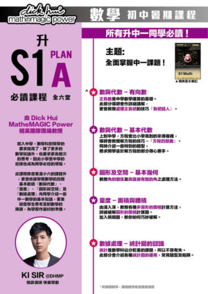 升S1 Math Plan A 必讀課程 Ki Sir@DHMP 精辟演繹快樂學數 (全六堂) 課程共兩部分，每部分三堂，每堂1小時 所有升中一同學必讀 ! 主題:全面掌握中一課題 ! 本課程適合所有新舊生報讀！ 踏入中學，數學科對同學的要求提高了，除了更多的數學知識外，也要求更高層次的思考。因此小學至中學的銜接也成為同學必經的煩惱。此課程除會重溫小六的課題外，更會依據學習數學的四個基本範疇『數與代數』、『量度』、『圖形與空間』及『數據處理』向同學介紹一些中一數學的基本知識，著重啟發學生思考及對數學的興趣，為學習作最好的準備。 ．數與代數 - 有向數 正負數是中學數學運算的基礎。此部分導師會作詳細講解，更會教授處理正負號的技巧『負號超人』。 ．數與代數 - 基本代數 上到中學，方程會比小學見到的來得複雜，導師會教授解方程的技巧 -『方程四部曲』。同時介紹一些特別的題型，務求開學後於解方程的部分得心應手。 ．圖形及空間 - 基本幾何 教授角的關係及與直線有關的角之處理方法。 ．量度 - 面積與體積 由淺入深，教授各種多邊形的面積計算方法，詳細破解圓形的面積計算題。加入挑戰題，教你如何巧妙破解。 ．數據處理 - 統計圖的認識 統計是數學科佔分較重的課題，所以不容有失。此部分會介紹各種統計圖的運用，常見題型及陷阱。