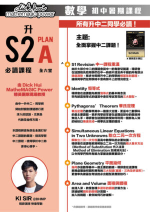 升S2 Math Plan A 必讀課程 Ki Sir@DHMP 精辟演繹快樂學數 (全六堂) 課程共兩部分，每部分三堂，每堂1小時 所有升中二同學必讀 ! 主題:全面掌握中二課題 ! 本課程適合所有新舊生報讀！ 由中一升中二，同學將開始對個別課題進行更深入的認識，尤其是代數及幾何方面。本課程將會為學生全面打好中二課題的基礎，提高學習中二課程，使同學於中二時更得心應手。 ．S1 Revision 中一課程重溫 由於大部分中二的課題會與中一的有密切關連，導師會在這課程先把同學們在中一時搞不清及弄不明的所有部分徹底清除，務求令即將升中二的同學的根基紮到最穩， 確保同學們在開學時不會有跟不上的情況發生。 ．Identity 恒等式 導師會在這課題先教授恒等式的基本概念及率先披露恒等式的運算中會在考試常見的三大題型。 ．Pythagoras’ Theorem 畢氏定理 畢氏定理乃數學界其中一個偉大定理，更是中二數學科的最主要課題。很多同學經常會在處理這部份的題目時無從入手。導師會在這課程教授如何利用一個鮮為人知的秘技以極速完成一條畢氏定理的題目。 ．Simultaneous Linear Equations in Two Unknowns 聯立二元一次方程 解聯立二元一次方程是高中數學科的必要知識。導師會在這課程教授解聯立二元一次方程的兩大基本方法 (Method of Substitution 代入法及 Method of Elimination 加減消元法)， 以令同學們預先有能力掌握這個重要部分。 ．Plane Geometry 平面幾何 幾何亦是數學基中一個主要的範疇。導師會在這課程教授處理幾何圖形應有的三大知識(直線，三角及多邊形)，更會率先披露在考試的必出題型及應對技巧。 ．Area and Volume 面積與體積 由淺入深，教授各種多邊形的面積計算方法，詳細破解圓形的面積計算題。加入挑戰題，教你如何巧妙破解。