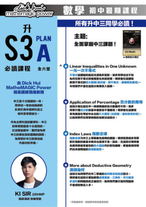 升S3 Math Plan A 必讀課程 Ki Sir@DHMP 精辟演繹快樂學數 (全六堂) 課程共兩部分，每部分三堂，每堂1小時10分鐘 所有升中三同學必讀 ! 主題:全面掌握中三課題 ! 本課程適合所有新舊生報讀！ 中三是十分關鍵的一年，同學這一年的成績絕對影響於高中選修科目之條件及學習能力。作為主修科目的數學科，中三的學習範圍是十分廣闊的。於這個暑假中，我們會先修中三的重點及較困難的課題，為同學於中三取得佳績作最好的準備。 ．Linear Inequalities in One Unknown 一元一次不等式 不等式這課題的題目充滿極多陷阱。很多同學往往不知為何在解不等式時會錯意也未能發覺。導師會在這課程教授不等式的四大題種(是非題，解不等式，圖像解及應用)。令同學們不會在這部分無辜跌入陷阱。 ．Application of Percentage 百分數的應用 這部分會比起在中一時接觸過的百分數截然不同。很多同學只懂百分數的基本運算而不懂應用！導師會在這課程率先披露在考試中必出的 三大題型 (比較題，盈利率及利息)，以助同學們在開學時輕鬆地解決這部分。 ．Index Laws 指數定律 指數定律乃中三上學期最先接觸的課題。導師發現很多同學對於指數的最基本概念也混淆不清。因此，在這部分導師會先將同學經常會犯的4大錯誤作針對性講解，更會教授同學們從未接觸過的負指數題型。 ．More about Deductive Geometry 演繹幾何 這部分為同學們在中二學過的幾何概念的延續部分。導師會在這部分重點教授處理直線、三角形、平行線及多邊形的問題時的正確技巧，助同學們應付幾何問題時不會感到無從入手。