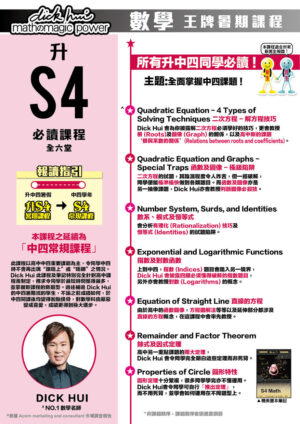 升S4 Math 必讀課程 DICK HUI (全六堂) 課程共兩部分，每部分三堂，每堂1小時10分鐘 所有升中四同學必讀 ! 主題:全面掌握中四課題 ! 本課程適合所有新舊生報讀！ 報讀指引 升中四暑假：升S4暑期課程 ＞ 中四學年：S4常規課程 本課程之延續為「中四常規課程」 此課程以高中中四重要課題為主，令同學中四時不會再出現“跟唔上”或“唔明”之情況。Dick Hui 此課程及筆記特別完全針對高中課程而制定，務求令同學於最短時間獲得最多，並掌握新課程的新題型。過往補過 Dick Hui 的中四暑期班的學生，不論之前成績如何，於中四開課後均變得脫胎換骨，對數學科由厭惡變成喜愛，成績更得到極大進步。 ．Quadratic Equation - 4 Types of Solving Techniques 二次方程 - 解方程技巧 Dick Hui 會為你披露解二次方程必須學好的技巧，更會教授根 (Roots)及圖像 (Graph) 的關係，以及高中新的課題 ‘根與系數的關係’(Relations between roots and coefficients)。 ．Quadratic Equation and Graphs - Special Traps 函數及圖像 - 極級陷阱 二次方程的試題，其陰濕程度令人咋舌，但一經破解，同學便能極準極快做到各類題目。而函數及圖像亦是 另一抽像課題，Dick Hui 亦會教授判斷圖像必殺技。 ．Number System, Surds, and Identities 數系、根式及恒等式 會分析有理化 (Rationalization) 技巧及恒等式 (Identities) 的試題陷阱。 ．Exponential and Logarithmic Functions 指數及對數函數 上到中四，指數 (Indices) 題目會踏入另一境界， Dick Hui 會披露四類必須懂得破解的指數題目，另外亦會教授對數 (Logarithms) 的概念。 ．Equation of Straight Line 直線的方程 由於高中的函數圖像，方程圖解法等等以及延伸部分都涉及直線的方程概念，在這課程中會率先教授。 ．Remainder and Factor Theorem 餘式及因式定理 高中另一重點課題的兩大定理， Dick Hui 會令同學完全明白這些定理而非死背。 ．Properties of Circle 圓形特性 圓形定理十分繁複，很多同學學完亦不懂運用。Dick Hui會令同學可自行「推出定理」， 而不用死背，並學會如何運用在不同題型上。