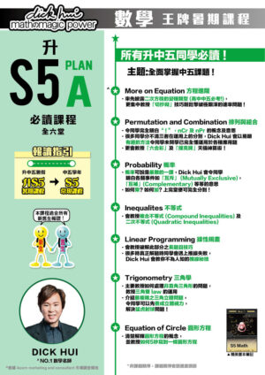 升S5 Math Plan A 必讀課程 DICK HUI (全六堂) 課程共兩部分，每部分三堂，每堂1小時10分鐘 所有升中五同學必讀 ! 主題:全面掌握中五課題 ! 本課程適合所有新舊生報讀！ 報讀指引 升中五暑假：升S5暑期課程 ＞ 中五學年：S5常規課程 More on Equation 方程進階 ．率先披露二次方程的變種類型 (高中中五必考!)， 更集中教授「切抄砌」技巧輕鬆擊破極艱深的速率問題 ! Permutation and Combination 排列與組合 ．令同學完全明白“ ! ”，nCr 及 nPr 的概念及意思 ．很多同學分不清三者在運用上的分別，Dick Hui 會以易明有趣的方法令同學未開學已完全懂運用於各種應用題 ．更會教授「六合彩」及「撲克牌」天機神算術！ Probability 概率 ．概率可說是最難的一課，Dick Hui 會令同學 明白各類事件如「互斥」 (Mutually Exclusive)，「互補」(Complementary) 等等的意思 ．如何乘? 如何加? 上完堂便可完全分到 ! Inequalites 不等式 ．會教授複合不等式 (Compound Inequalities) 及二次不等式 (Quadratic Inequalities) Linear Programming 線性規畫 ．會教授破解此部分之長題目技巧 ．很多時真正解題時同學會遇上推線失敗，Dick Hui 會教你不為人知的推線秘技 Trigonometry 三角學 ．主要教授如何處理非直角三角形的問題，教授三角雙 law 的運用 ．介紹最複雜之三角立體問題，令同學可以先養成立體視力，解決猛虎射球問題！ Equation of Circle 圓形方程 ．清楚解釋圓形方程的概念，並教授如何5秒寫到一條圓形方程