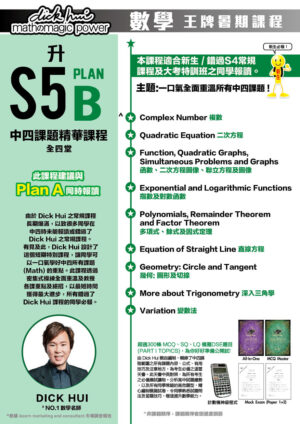 升S5 Plan B 中四課題精華課程 DICK HUI (全四堂) 新生必報 ! 此課程建議與 Plan A 同時報讀 本課程適合新生 / 錯過S4常規 課程及大考特訓班之同學報讀。 主題:一口氣全面重溫所有中四課題 ! 由於 Dick Hui 之常規課程長期爆滿，以致很多同學在中四時未能報讀或錯過了Dick Hui 之常規課程。有見及此，Dick Hui 設計了這個短期特別課程，讓同學可以一口氣學好中四所有課題(Math) 的重點。此課程透過密集式操練全面重溫及教授各課重點及絕招，以最短時間獲得最大進步，所有錯過了Dick Hui 課程的同學必報。 ．Complex Number 複數 ．Quadratic Equation 二次方程 ．Function, Quadratic Graphs, Simultaneous Problems and Graphs 函數、二次方程圖像、聯立方程及圖像 ．Exponential and Logarithmic Functions 指數及對數函數 ．Polynomials, Remainder Theorem and Factor Theorem 多項式、餘式及因式定理 ．Equation of Straight Line 直線方程 ．Geometry: Circle and Tangent 幾何: 圖形及切線 ．More about Trigonometry 深入三角學 ．Variation 變數法