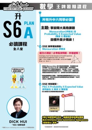 升S6 Math Plan A 必讀課程 DICK HUI (全八堂) 課程共兩部分，每部分四堂，每堂1小時10分鐘 所有升中六同學必讀 ! 本課程適合所有新舊生報讀！ 主題 : 擊殺三大高危課題 Mensuration(求積法) 、 Centres of Triangle (四心問題) 及 Probability X Expected Value (概率 X 期望值)，目標升至少兩級！ 送 全彩印刷排列組合王 DSE 數學重點課題：Mensuration 求積法 ．求積法 Mensuration 是文憑試的重要課題，所涵蓋的內容可出現於 Section A1 甲一部的初中課題，至全卷最深 Section B乙部的非基礎部份，而於卷二 Paper 2 的問題更是每年考生表現最差的題目之一。於歷年 DSE，有關求積法的題目答對的考生只佔約 1/4，意味絕大部份的考生都是亂撞。 ．其實這個課題並不困難，只要掌握這個課題的概念及 Dick Hui 的獨門技巧，就可以把主流考生的弱點變為自己的強項，令自己成為比人優勝的少數！ DSE魔王課題：Centres of Triangle 四心問題 ．近年魔王題目考法，四心絕密技巧，暑假為大家一一破解！ DSE 特別題型：P&C X Probability X Expected Value 排列組合 X 概率 X 期望值 ．深入教授DSE新題種如期望值長題目 8堂之後將緊接9月份，繼續教授其他重點課題如Arithmetic and Geometric Sequence(等差等比) 等等。