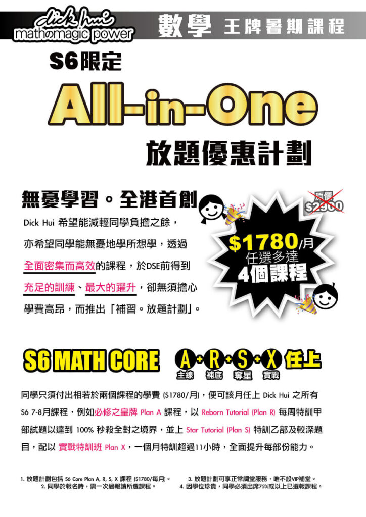 Plan X 實戰+教授 By DICK HUI 實戰特訓班 (只限已報Plan A學生報讀) （每堂以部份時間極緊湊地讓學生於壓力下完成試卷，然後由Dick Hui親自解說各課重點技巧，如何做得快狠準，將整個中學課程極速重溫及強化，並大幅增強實戰能力！） Plan A主線 By DICK HUI S6課題 必讀課程 （所有應屆考生必報。中六常規課程教學內容，會由7月開始一直上到下年3月，首先教授進階求積法 (Mensuration)、 Centres of Triangle (四心問題) 、進階概率及期望值 (Expected Value)，然後到9月等差等比 (AS/GS)，三角立體 (3D Trigo)...等等所有中六課題。） Plan R補底 REBORN TUTORIAL 主攻Section A 補底 TUTORIAL (只限已報Plan A學生報讀) （適合根底較弱的同學報讀，以實戰形式進一步強化，目標穩4上5） Plan S 奪星 STAR TUTORIAL 主攻Section B 奪星 TUTORIAL (只限已報Plan A學生報讀) （適合根底較強的同學報讀，以實戰形式進一步強化，目標穩5上雙星）