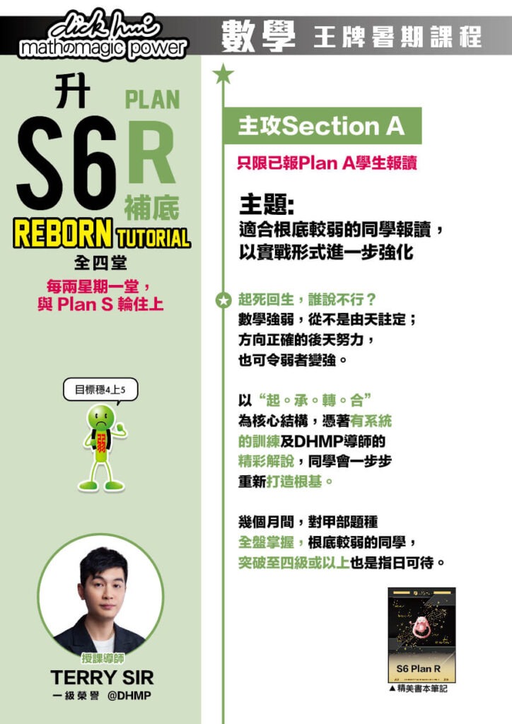 升S6 Math Plan R 補底 Reborn Tutorial Terry Sir@DHMP 一級榮譽 (全四堂) 只限已報Plan A學生報讀。每兩星期一堂，與 Plan S 輪住上 課程共兩部分，每部分兩堂，每堂1小時10分鐘 主攻Section A 目標穩4上5！ 主題 : 適合根底較弱的同學報讀，以實戰形式進一步強化 起死回生，誰說不行？數學強弱，從不是由天註定；方向正確的後天努力，也可令弱者變強。以“起。承。轉。合”為核心結構，憑著有系統的訓練及DHMP 導師的精彩解說，同學會一步步重新打造根基。幾個月間，對甲部題種全盤掌握，根底較弱的同學，突破至四級或以上也是指日可待。 以實戰形式進一步強化 同學於主線課程及重溫課程吸收完概念及技巧後，在此特訓班中，將會透過我們首創的“地獄特訓循環”計劃，取得更不可思議之進步：特訓班會以我們獨有的“地獄操練－＞指引－＞解說－＞反思－＞進步”為一特訓循環，每一堂會進行三至四個特訓循環，由我們的導師指引下密集操練，激起同學的潛力，讓同學進一步突破自己。 注意：此特訓班中，導師會不斷鞭策同學一堂比一堂進步及做得更快，同學或會感到較大壓力以及精神損耗較大，意志薄弱者或會感到痛苦。然而，請謹記，成功的過程，從來都不是容易。