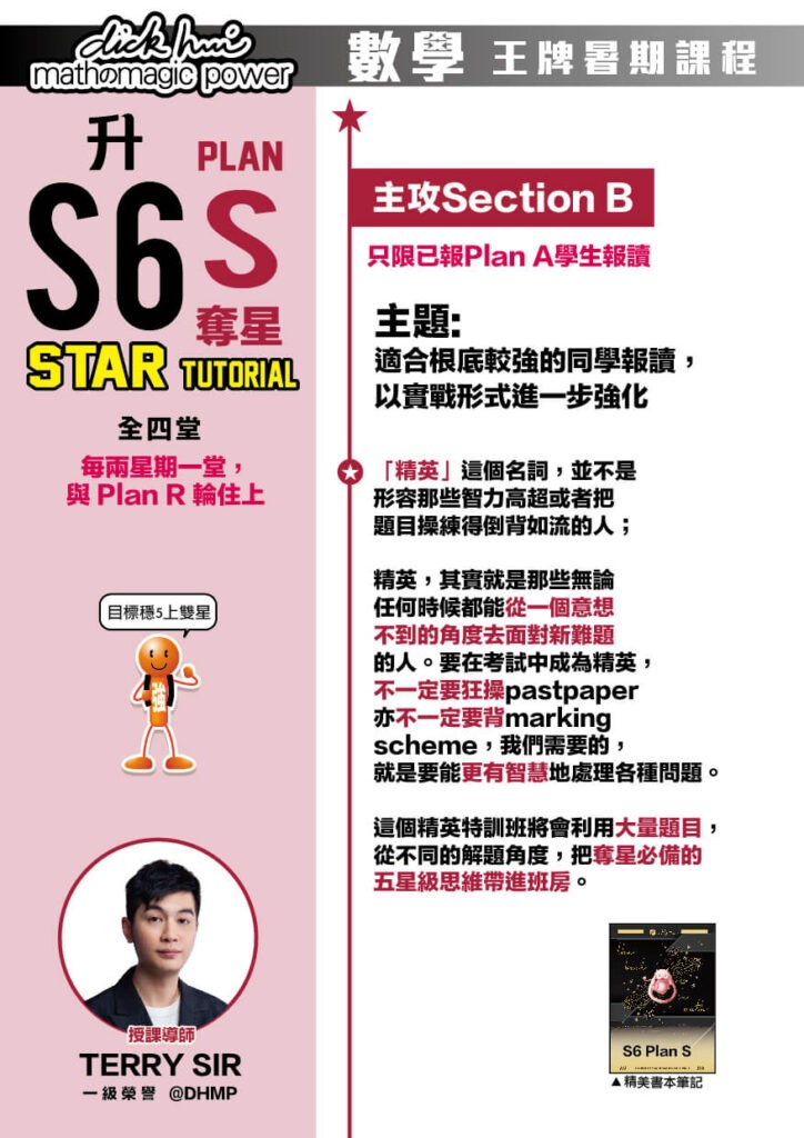 升S6 Math Plan S 奪星 Reborn Tutorial Terry Sir@DHMP 一級榮譽 (全四堂) 只限已報Plan A學生報讀。每兩星期一堂，與 Plan R 輪住上 課程共兩部分，每部分兩堂，每堂1小時10分鐘 主攻Section B 目標穩5上雙星！ 主題 : 適合根底較強的同學報讀，以實戰形式進一步強化 「精英」這個名詞，並不是形容那些智力高超或者把題目操練得倒背如流的人；精英，其實就是那些無論任何時候都能從一個意想不到的角度去面對新難題的人。要在考試中成為精英，不一定要狂操pastpaper亦不一定要背marking scheme，我們需要的，就是要能更有智慧地處理各種問題。這個精英特訓班將會利用大量題目，從不同的解題角度，把奪星必備的五星級思維帶進班房。 以實戰形式進一步強化 同學於主線課程及重溫課程吸收完概念及技巧後，在此特訓班中，將會透過我們首創的“地獄特訓循環”計劃，取得更不可思議之進步：特訓班會以我們獨有的“地獄操練－＞指引－＞解說－＞反思－＞進步”為一特訓循環，每一堂會進行三至四個特訓循環，由我們的導師指引下密集操練，激起同學的潛力，讓同學進一步突破自己。 注意：此特訓班中，導師會不斷鞭策同學一堂比一堂進步及做得更快，同學或會感到較大壓力以及精神損耗較大，意志薄弱者或會感到痛苦。然而，請謹記，成功的過程，從來都不是容易。