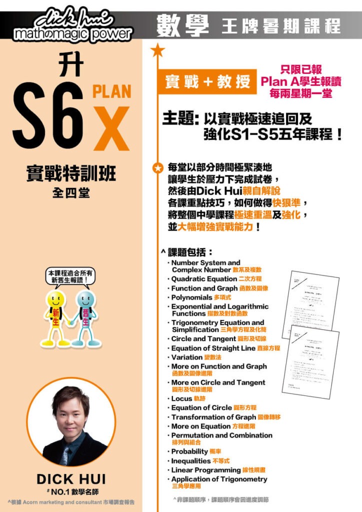 升S6 Math Plan X 實戰特訓班 DICK HUI (全四堂) 只限已報Plan A學生報讀。每兩星期一堂 課程共兩部分，每部分兩堂，每堂1小時10分鐘 本課程適合所有新舊生報讀！ 實戰 + 教授 主題 : 以實戰極速追回及強化S1-S5五年課程！ 每堂以部份時間極緊湊地讓學生於壓力下完成試卷，然後由Dick Hui親自解說各課重點技巧，如何做得快狠準，將整個中學課程極速重溫及強化，並大幅增強實戰能力！ ．Number System and Complex Number 數系及複數 ．Quadratic Equation 二次方程 ．Function and Graph 函數及圖像 ．Polynomial 多項式 ．Exponential and Logarithmic Functions 指數及對數函數 ．Trigonometry Equation and Simplification 三角學方程及化簡 ．Circle and Tangent 圓形及切線 ．Equation of Straight Line 直線方程 ．Variation 變數法 ．More on Function and Graph 函數及圖像進階 ．More on Circle and Tangent 圓形及切線進階 ．Locus 軌跡 ．Equation of Circle 圓形方程 ．Transformation of Graph 圖像轉移 ．More on Equation 方程進階 ．Permutation and Combination 排列與組合 ．Probability 概率 ．Inequalities 不等式 ．Linear Programming 線性規畫 ．Application of Trigonometry 三角學應用